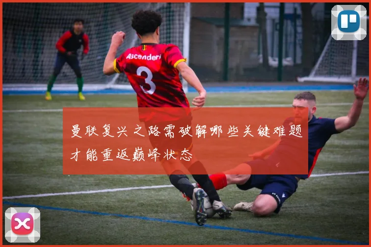 曼联复兴之路需破解哪些关键难题才能重返巅峰状态