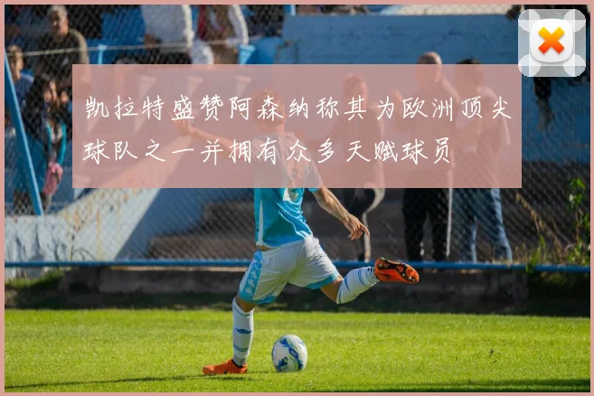 凯拉特盛赞阿森纳称其为欧洲顶尖球队之一并拥有众多天赋球员
