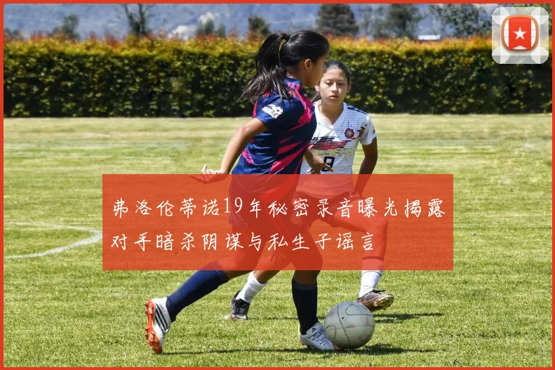 弗洛伦蒂诺19年秘密录音曝光揭露对手暗杀阴谋与私生子谣言