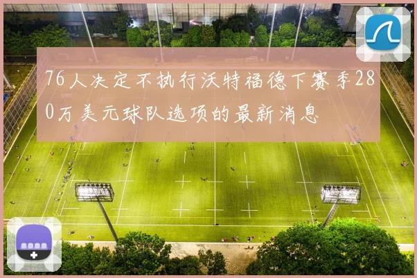 76人决定不执行沃特福德下赛季280万美元球队选项的最新消息