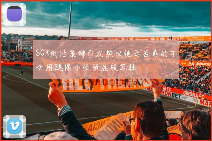 SGA倒地集锦引发热议他是否真的不会用腿像小长颈鹿般笨拙