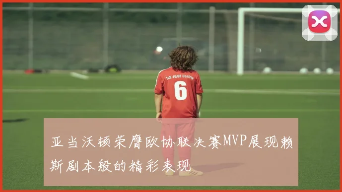 亚当沃顿荣膺欧协联决赛MVP展现赖斯剧本般的精彩表现
