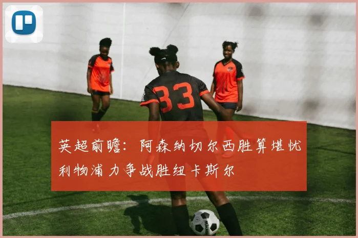 英超前瞻：阿森纳切尔西胜算堪忧利物浦力争战胜纽卡斯尔