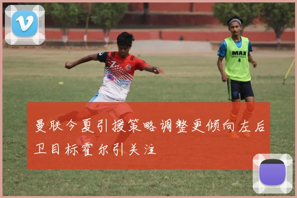 曼联今夏引援策略调整更倾向左后卫目标霍尔引关注