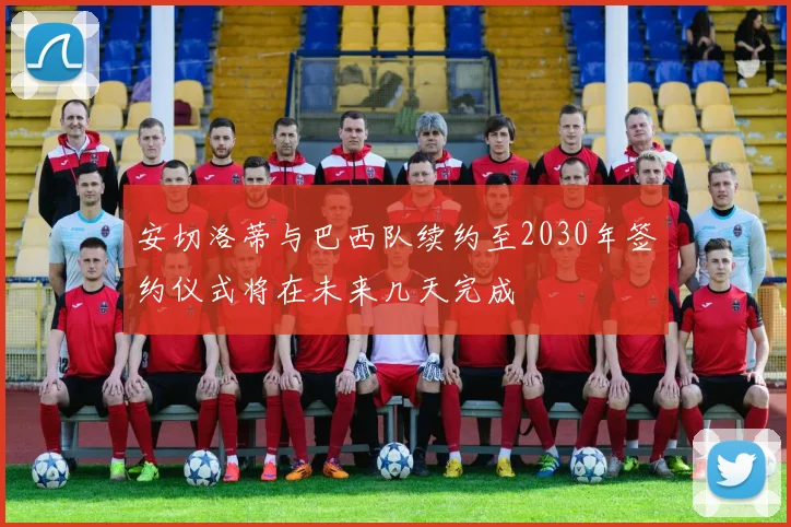 安切洛蒂与巴西队续约至2030年签约仪式将在未来几天完成