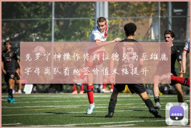 克罗宁神操作将利拉德交易至雄鹿字母离队首轮签价值大幅提升