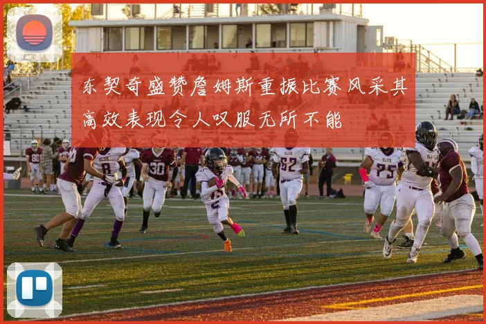 东契奇盛赞詹姆斯重振比赛风采其高效表现令人叹服无所不能
