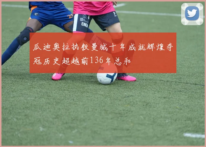 瓜迪奥拉执教曼城十年成就辉煌夺冠历史超越前136年总和