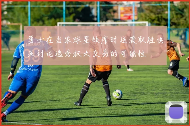 勇士在当家球星缺席时逆袭取胜快来讨论选秀权大交易的可能性