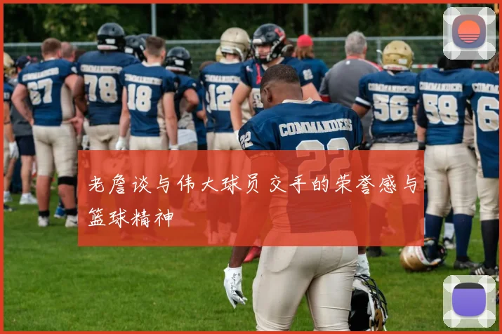 老詹谈与伟大球员交手的荣誉感与篮球精神