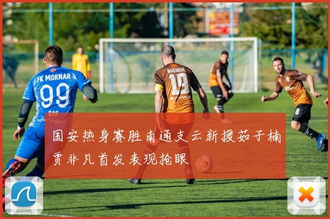 国安热身赛胜南通支云新援茹子楠贾非凡首发表现抢眼