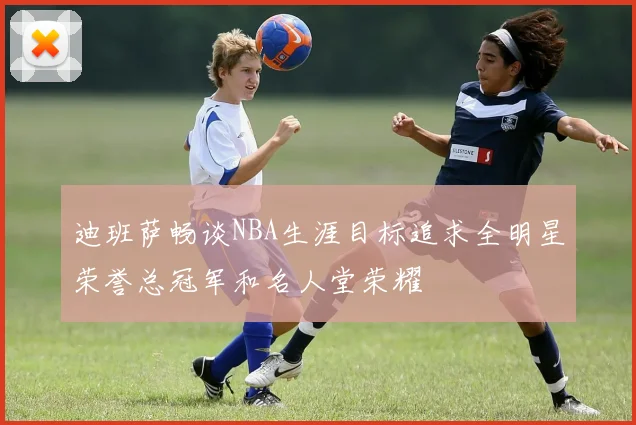 迪班萨畅谈NBA生涯目标追求全明星荣誉总冠军和名人堂荣耀