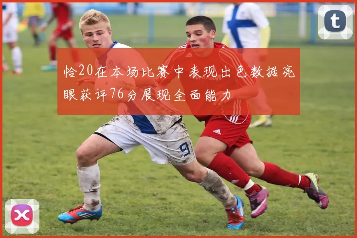 恰20在本场比赛中表现出色数据亮眼获评76分展现全面能力