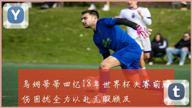 乌姆蒂蒂回忆18年世界杯决赛前膝伤困扰全力以赴无暇顾及