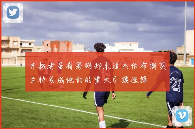 开拓者虽有筹码却未追杰伦布朗莫兰特或成他们的重大引援选择