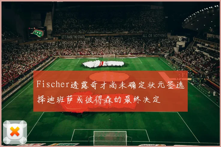 Fischer透露奇才尚未确定状元签选择迪班萨或彼得森的最终决定