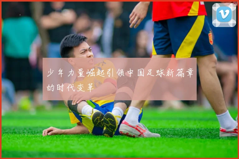 少年力量崛起引领中国足球新篇章的时代变革
