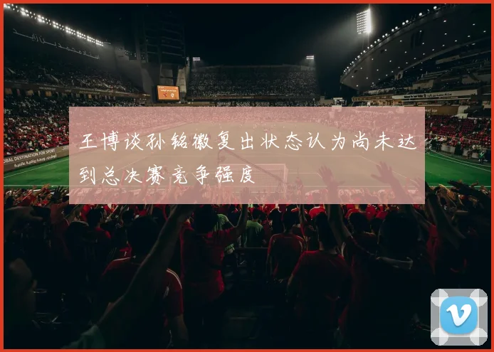王博谈孙铭徽复出状态认为尚未达到总决赛竞争强度