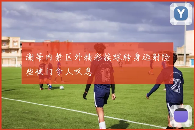 谢蒂内禁区外精彩接球转身远射险些破门令人叹息