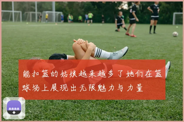 能扣篮的姑娘越来越多了她们在篮球场上展现出无限魅力与力量