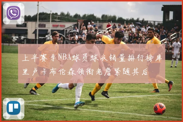 上半赛季NBA球员球衣销量排行榜库里卢卡布伦森领衔老詹紧随其后