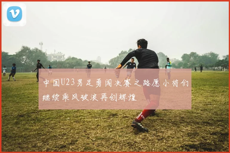 中国U23男足勇闯决赛之路愿小将们继续乘风破浪再创辉煌