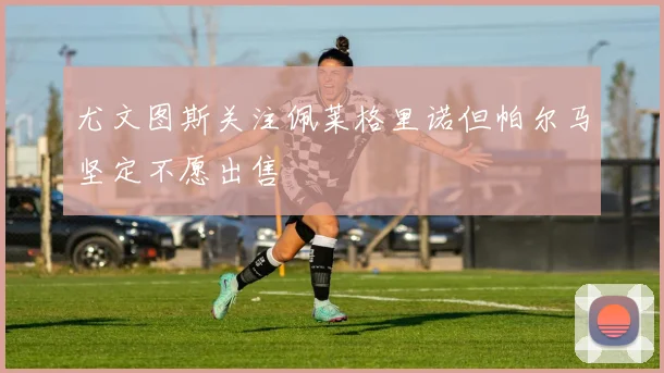 尤文图斯关注佩莱格里诺但帕尔马坚定不愿出售