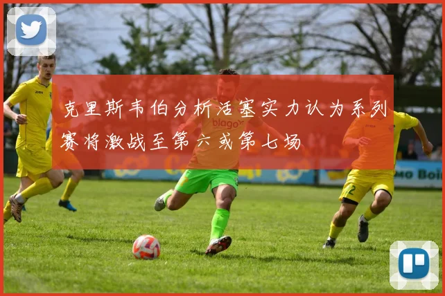 克里斯韦伯分析活塞实力认为系列赛将激战至第六或第七场