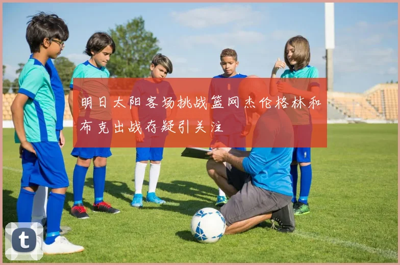 明日太阳客场挑战篮网杰伦格林和布克出战存疑引关注